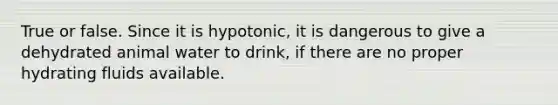 True or false. Since it is hypotonic, it is dangerous to give a dehydrated animal water to drink, if there are no proper hydrating fluids available.