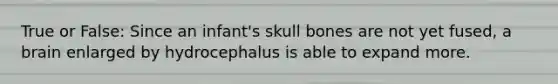 True or False: Since an infant's skull bones are not yet fused, a brain enlarged by hydrocephalus is able to expand more.