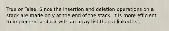 True or False: Since the insertion and deletion operations on a stack are made only at the end of the stack, it is more efficient to implement a stack with an array list than a linked list.