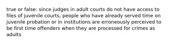 true or false: since judges in adult courts do not have access to files of juvenile courts, people who have already served time on juvenile probation or in institutions are erroneously perceived to be first time offenders when they are processed for crimes as adults