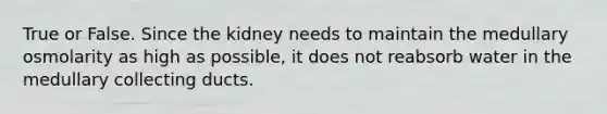 True or False. Since the kidney needs to maintain the medullary osmolarity as high as possible, it does not reabsorb water in the medullary collecting ducts.