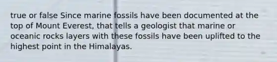 true or false Since marine fossils have been documented at the top of Mount Everest, that tells a geologist that marine or oceanic rocks layers with these fossils have been uplifted to the highest point in the Himalayas.