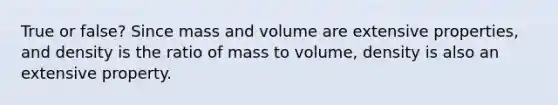 True or false? Since mass and volume are extensive properties, and density is the ratio of mass to volume, density is also an extensive property.