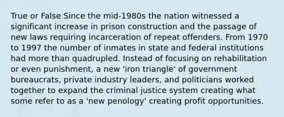 True or False Since the mid-1980s the nation witnessed a significant increase in prison construction and the passage of new laws requiring incarceration of repeat offenders. From 1970 to 1997 the number of inmates in state and federal institutions had more than quadrupled. Instead of focusing on rehabilitation or even punishment, a new 'iron triangle' of government bureaucrats, private industry leaders, and politicians worked together to expand the criminal justice system creating what some refer to as a 'new penology' creating profit opportunities.