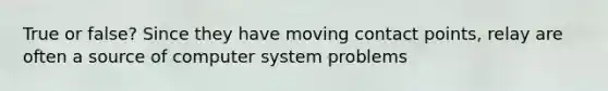 True or false? Since they have moving contact points, relay are often a source of computer system problems