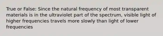 True or False: Since the natural frequency of most transparent materials is in the ultraviolet part of the spectrum, visible light of higher frequencies travels more slowly than light of lower frequencies