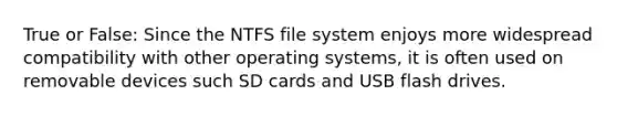 True or False: Since the NTFS file system enjoys more widespread compatibility with other operating systems, it is often used on removable devices such SD cards and USB flash drives.