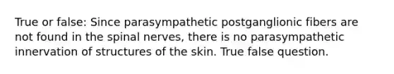 True or false: Since parasympathetic postganglionic fibers are not found in the spinal nerves, there is no parasympathetic innervation of structures of the skin. True false question.