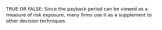 TRUE OR FALSE: Since the payback period can be viewed as a measure of risk exposure, many firms use it as a supplement to other decision techniques.