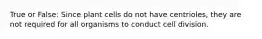 True or False: Since plant cells do not have centrioles, they are not required for all organisms to conduct cell division.