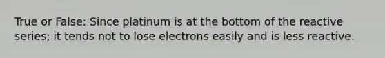 True or False: Since platinum is at the bottom of the reactive series; it tends not to lose electrons easily and is less reactive.