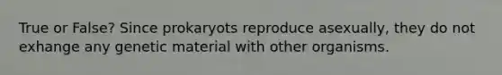 True or False? Since prokaryots reproduce asexually, they do not exhange any genetic material with other organisms.