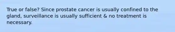 True or false? Since prostate cancer is usually confined to the gland, surveillance is usually sufficient & no treatment is necessary.