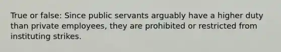 True or false: Since public servants arguably have a higher duty than private employees, they are prohibited or restricted from instituting strikes.