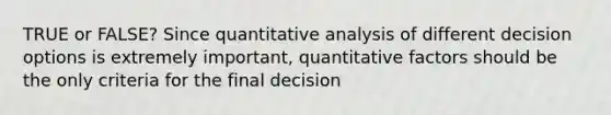 TRUE or FALSE? Since quantitative analysis of different decision options is extremely important, quantitative factors should be the only criteria for the final decision