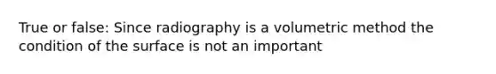 True or false: Since radiography is a volumetric method the condition of the surface is not an important