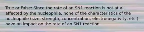 True or False: Since the rate of an SN1 reaction is not at all affected by the nucleophile, none of the characteristics of the nucleophile (size, strength, concentration, electronegativity, etc.) have an impact on the rate of an SN1 reaction.