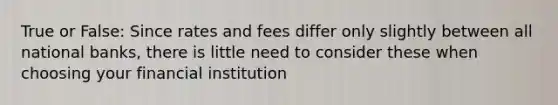 True or False: Since rates and fees differ only slightly between all national banks, there is little need to consider these when choosing your financial institution