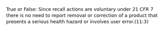 True or False: Since recall actions are voluntary under 21 CFR 7 there is no need to report removal or correction of a product that presents a serious health hazard or involves user error.(11:3)