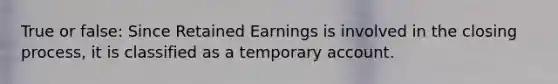 True or false: Since Retained Earnings is involved in the closing process, it is classified as a temporary account.