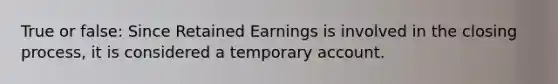 True or false: Since Retained Earnings is involved in the closing process, it is considered a temporary account.