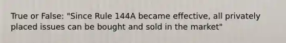 True or False: "Since Rule 144A became effective, all privately placed issues can be bought and sold in the market"