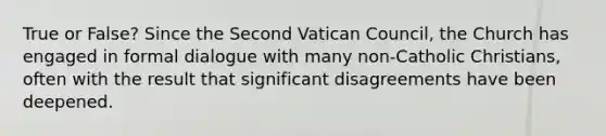 True or False? Since the Second Vatican Council, the Church has engaged in formal dialogue with many non-Catholic Christians, often with the result that significant disagreements have been deepened.