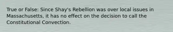 True or False: Since Shay's Rebellion was over local issues in Massachusetts, it has no effect on the decision to call the Constitutional Convection.