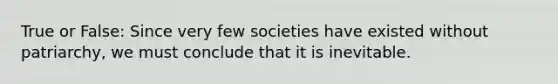 True or False: Since very few societies have existed without patriarchy, we must conclude that it is inevitable.