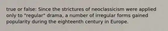 true or false: Since the strictures of neoclassicism were applied only to "regular" drama, a number of irregular forms gained popularity during the eighteenth century in Europe.