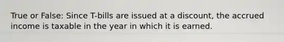 True or False: Since T-bills are issued at a discount, the accrued income is taxable in the year in which it is earned.