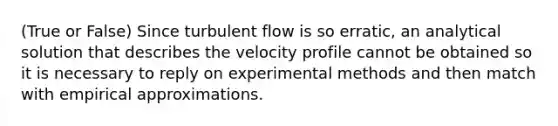 (True or False) Since turbulent flow is so erratic, an analytical solution that describes the velocity profile cannot be obtained so it is necessary to reply on experimental methods and then match with empirical approximations.