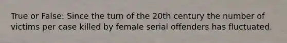 True or False: Since the turn of the 20th century the number of victims per case killed by female serial offenders has fluctuated.