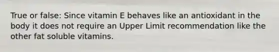 True or false: Since vitamin E behaves like an antioxidant in the body it does not require an Upper Limit recommendation like the other fat soluble vitamins.