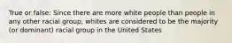 True or false: Since there are more white people than people in any other racial group, whites are considered to be the majority (or dominant) racial group in the United States