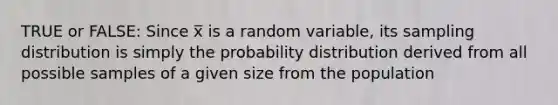 TRUE or FALSE: Since x̅ is a random variable, its sampling distribution is simply the probability distribution derived from all possible samples of a given size from the population