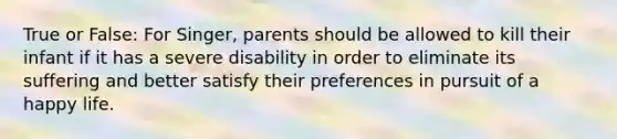 True or False: For Singer, parents should be allowed to kill their infant if it has a severe disability in order to eliminate its suffering and better satisfy their preferences in pursuit of a happy life.