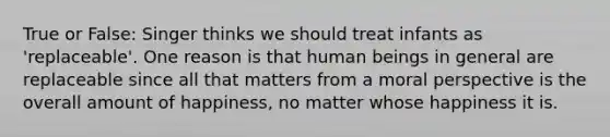 True or False: Singer thinks we should treat infants as 'replaceable'. One reason is that human beings in general are replaceable since all that matters from a moral perspective is the overall amount of happiness, no matter whose happiness it is.