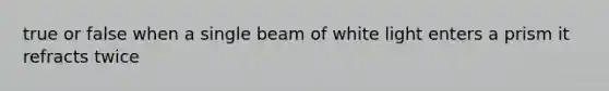 true or false when a single beam of white light enters a prism it refracts twice