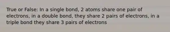 True or False: In a single bond, 2 atoms share one pair of electrons, in a double bond, they share 2 pairs of electrons, in a triple bond they share 3 pairs of electrons