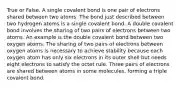 True or False. A single covalent bond is one pair of electrons shared between two atoms. The bond just described between two hydrogen atoms is a single covalent bond. A double covalent bond involves the sharing of two pairs of electrons between two atoms. An example is the double covalent bond between two oxygen atoms. The sharing of two pairs of electrons between oxygen atoms is necessary to achieve stability because each oxygen atom has only six electrons in its outer shell but needs eight electrons to satisfy the octet rule. Three pairs of electrons are shared between atoms in some molecules, forming a triple covalent bond.