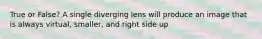 True or False? A single diverging lens will produce an image that is always virtual, smaller, and right side up