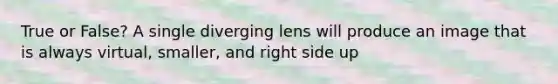 True or False? A single diverging lens will produce an image that is always virtual, smaller, and right side up