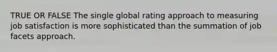 TRUE OR FALSE The single global rating approach to measuring job satisfaction is more sophisticated than the summation of job facets approach.