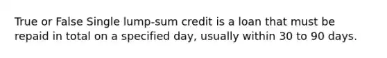 True or False Single lump-sum credit is a loan that must be repaid in total on a specified day, usually within 30 to 90 days.