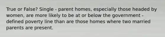 True or False? Single - parent homes, especially those headed by women, are more likely to be at or below the government - defined poverty line than are those homes where two married parents are present.