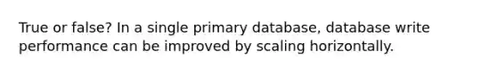 True or false? In a single primary database, database write performance can be improved by scaling horizontally.