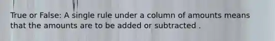 True or False: A single rule under a column of amounts means that the amounts are to be added or subtracted .