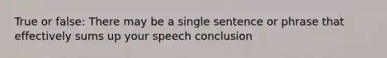 True or false: There may be a single sentence or phrase that effectively sums up your speech conclusion