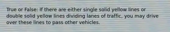 True or False: If there are either single solid yellow lines or double solid yellow lines dividing lanes of traffic, you may drive over these lines to pass other vehicles.